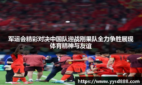 军运会精彩对决中国队迎战刚果队全力争胜展现体育精神与友谊